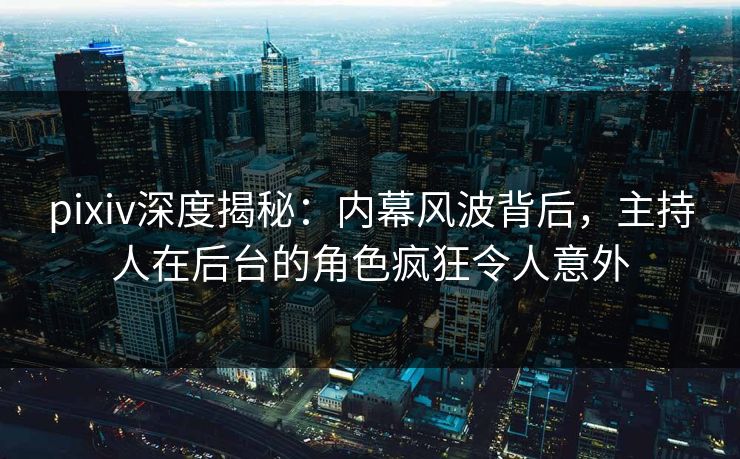 pixiv深度揭秘：内幕风波背后，主持人在后台的角色疯狂令人意外