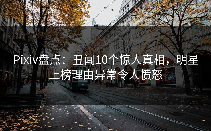 Pixiv盘点：丑闻10个惊人真相，明星上榜理由异常令人愤怒