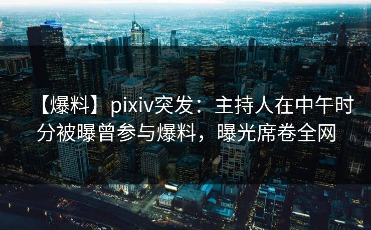 【爆料】pixiv突发：主持人在中午时分被曝曾参与爆料，曝光席卷全网