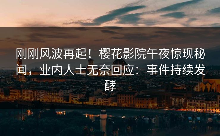 刚刚风波再起！樱花影院午夜惊现秘闻，业内人士无奈回应：事件持续发酵