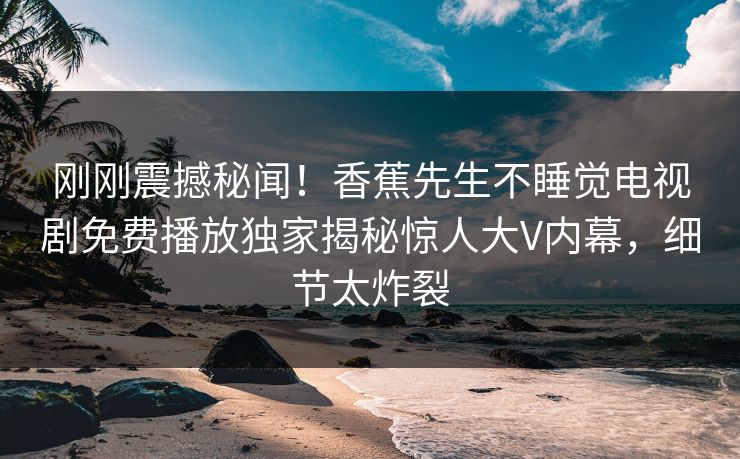 刚刚震撼秘闻！香蕉先生不睡觉电视剧免费播放独家揭秘惊人大V内幕，细节太炸裂