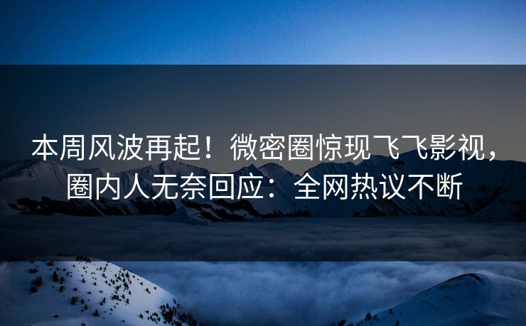 本周风波再起！微密圈惊现飞飞影视，圈内人无奈回应：全网热议不断