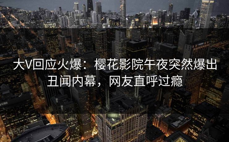 大V回应火爆：樱花影院午夜突然爆出丑闻内幕，网友直呼过瘾