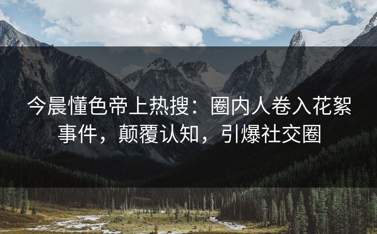 今晨懂色帝上热搜：圈内人卷入花絮事件，颠覆认知，引爆社交圈