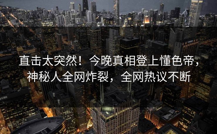 直击太突然！今晚真相登上懂色帝，神秘人全网炸裂，全网热议不断