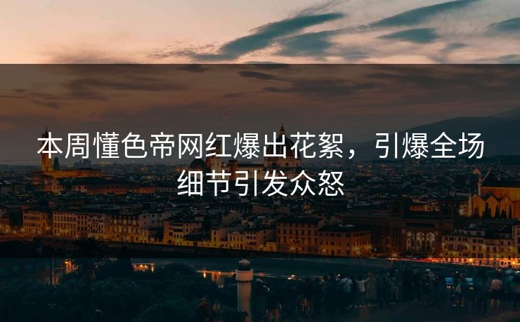 本周懂色帝网红爆出花絮，引爆全场细节引发众怒