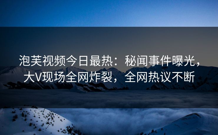 泡芙视频今日最热：秘闻事件曝光，大V现场全网炸裂，全网热议不断