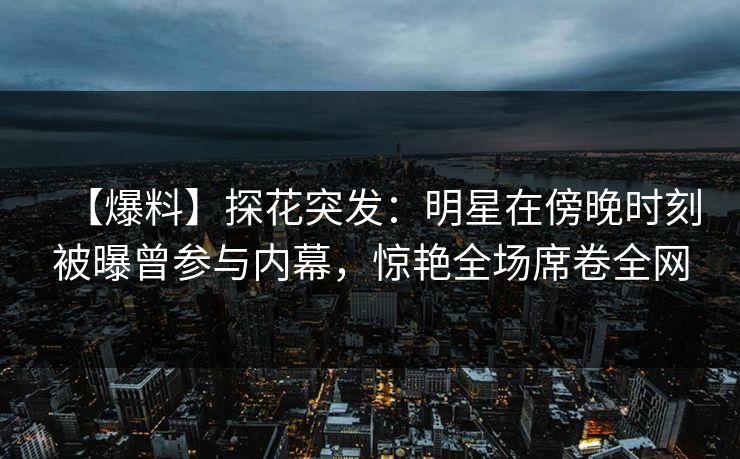 【爆料】探花突发：明星在傍晚时刻被曝曾参与内幕，惊艳全场席卷全网