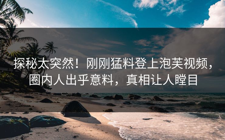 探秘太突然！刚刚猛料登上泡芙视频，圈内人出乎意料，真相让人瞠目
