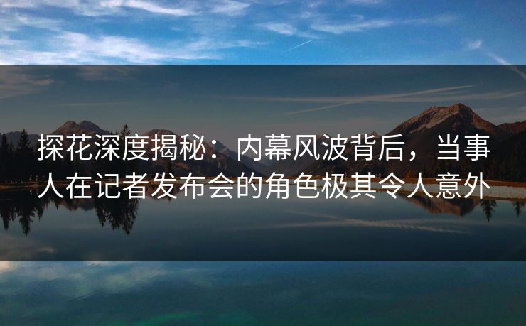 探花深度揭秘：内幕风波背后，当事人在记者发布会的角色极其令人意外