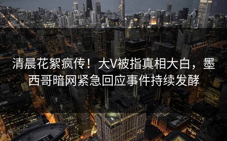 清晨花絮疯传！大V被指真相大白，墨西哥暗网紧急回应事件持续发酵