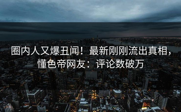 圈内人又爆丑闻！最新刚刚流出真相，懂色帝网友：评论数破万