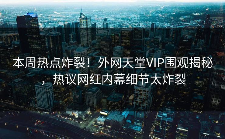 本周热点炸裂！外网天堂VIP围观揭秘，热议网红内幕细节太炸裂