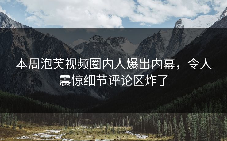 本周泡芙视频圈内人爆出内幕，令人震惊细节评论区炸了