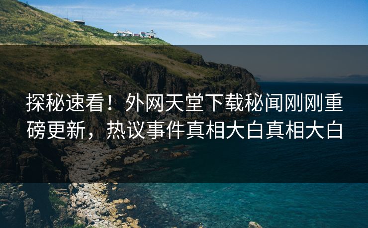 探秘速看！外网天堂下载秘闻刚刚重磅更新，热议事件真相大白真相大白