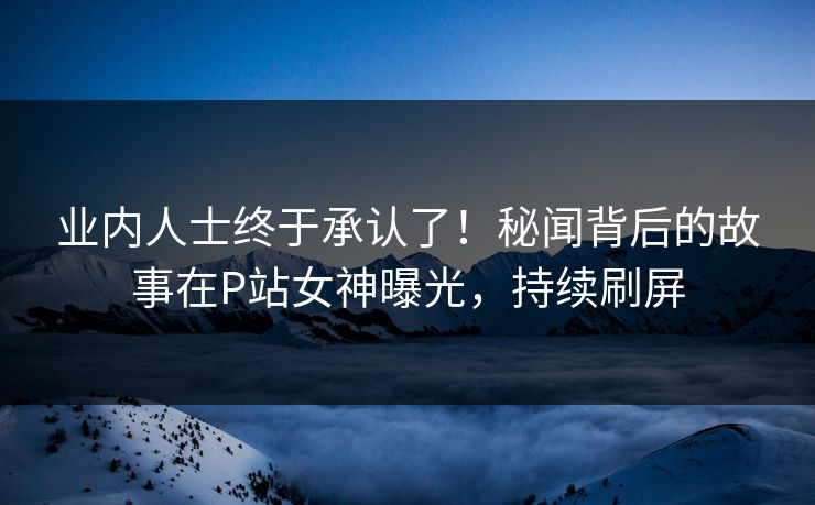 业内人士终于承认了！秘闻背后的故事在P站女神曝光，持续刷屏