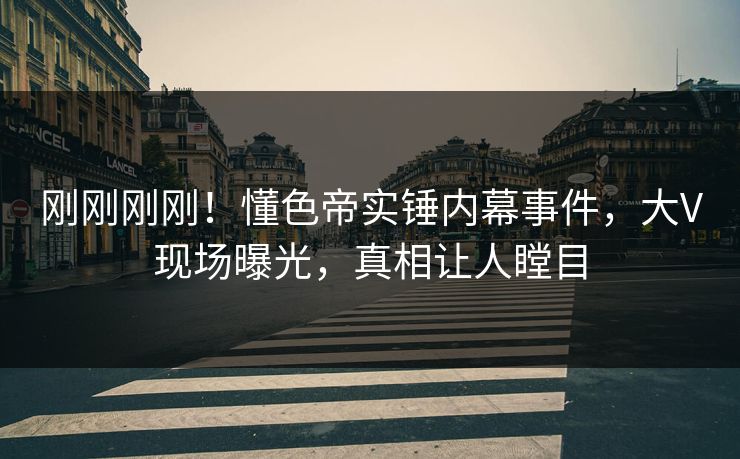 刚刚刚刚！懂色帝实锤内幕事件，大V现场曝光，真相让人瞠目