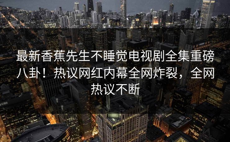 最新香蕉先生不睡觉电视剧全集重磅八卦！热议网红内幕全网炸裂，全网热议不断