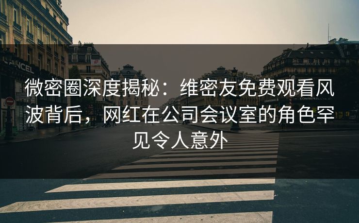 微密圈深度揭秘：维密友免费观看风波背后，网红在公司会议室的角色罕见令人意外