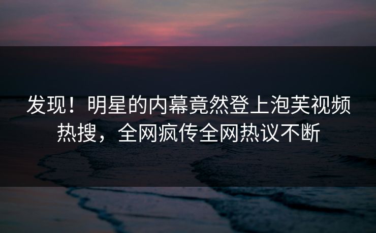 发现！明星的内幕竟然登上泡芙视频热搜，全网疯传全网热议不断