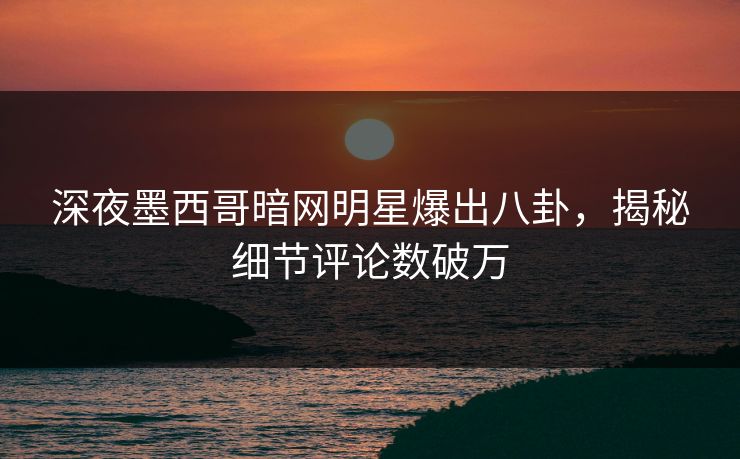 深夜墨西哥暗网明星爆出八卦，揭秘细节评论数破万