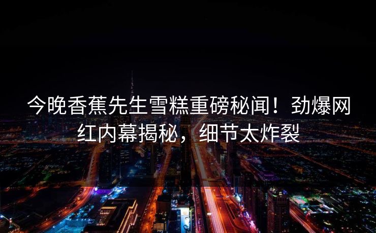 今晚香蕉先生雪糕重磅秘闻！劲爆网红内幕揭秘，细节太炸裂