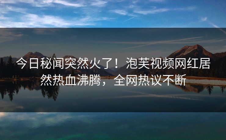 今日秘闻突然火了！泡芙视频网红居然热血沸腾，全网热议不断