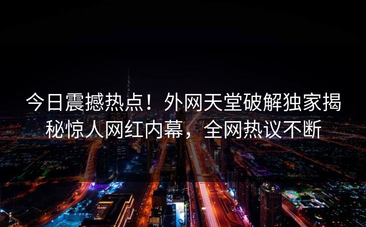 今日震撼热点！外网天堂破解独家揭秘惊人网红内幕，全网热议不断