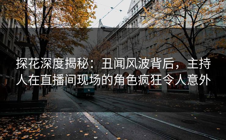 探花深度揭秘：丑闻风波背后，主持人在直播间现场的角色疯狂令人意外
