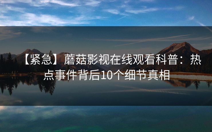 【紧急】蘑菇影视在线观看科普：热点事件背后10个细节真相