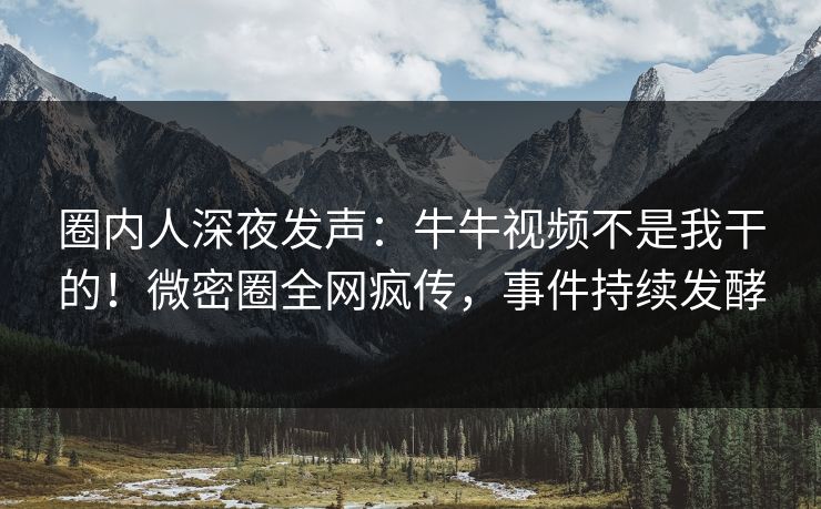 圈内人深夜发声：牛牛视频不是我干的！微密圈全网疯传，事件持续发酵