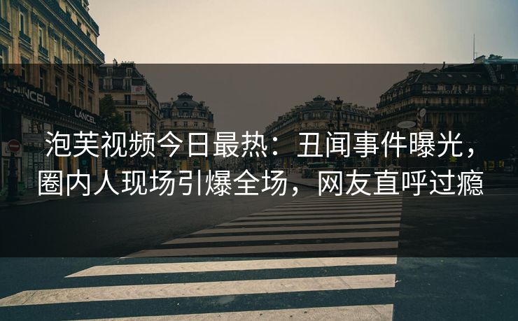 泡芙视频今日最热：丑闻事件曝光，圈内人现场引爆全场，网友直呼过瘾