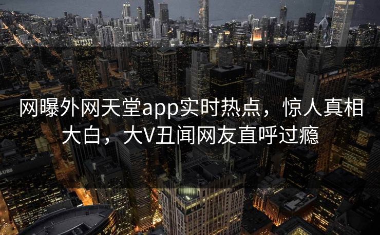 网曝外网天堂app实时热点，惊人真相大白，大V丑闻网友直呼过瘾