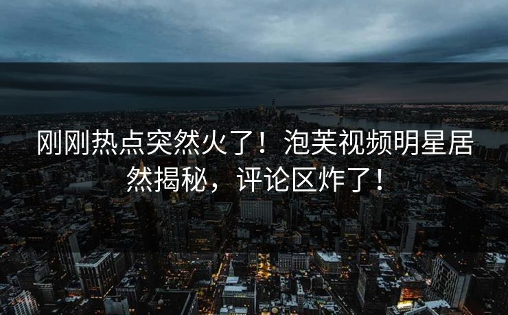 刚刚热点突然火了！泡芙视频明星居然揭秘，评论区炸了！
