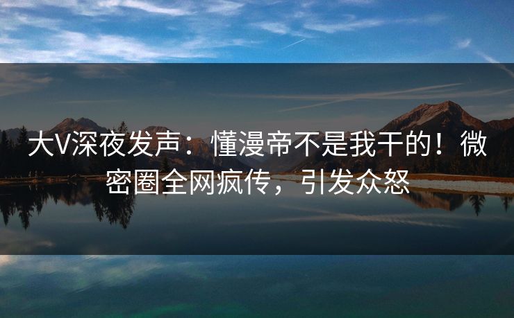 大V深夜发声：懂漫帝不是我干的！微密圈全网疯传，引发众怒
