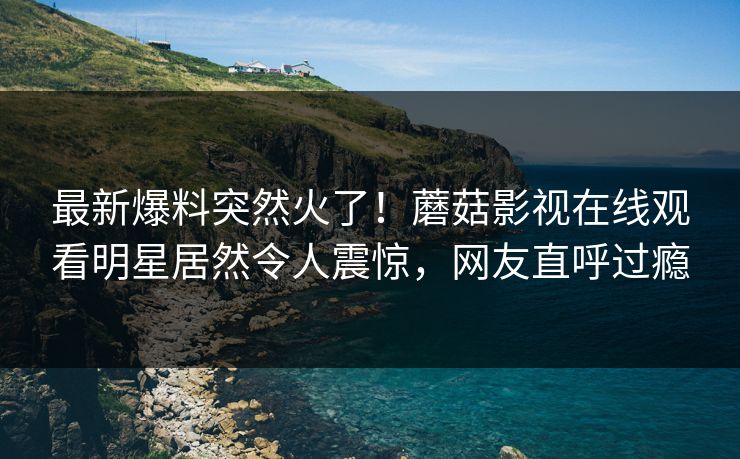 最新爆料突然火了！蘑菇影视在线观看明星居然令人震惊，网友直呼过瘾
