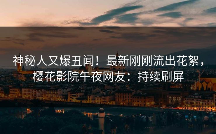 神秘人又爆丑闻！最新刚刚流出花絮，樱花影院午夜网友：持续刷屏