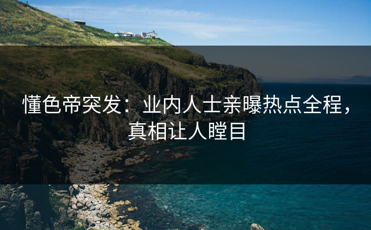 懂色帝突发：业内人士亲曝热点全程，真相让人瞠目