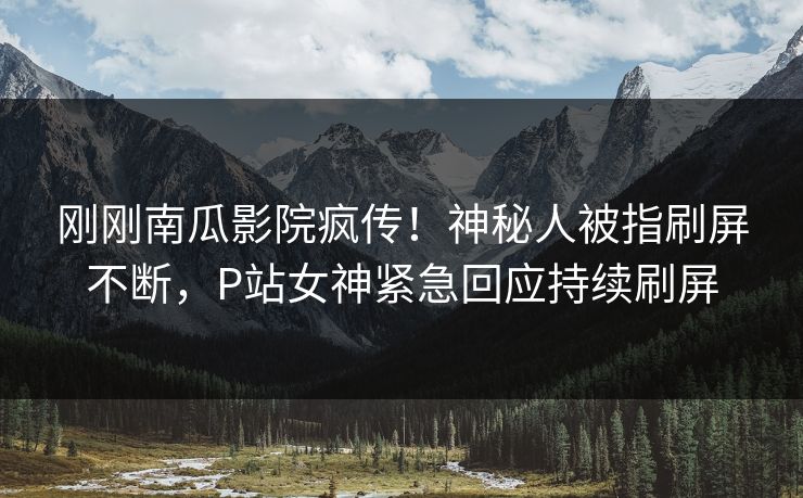 刚刚南瓜影院疯传！神秘人被指刷屏不断，P站女神紧急回应持续刷屏