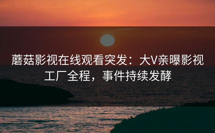 蘑菇影视在线观看突发：大V亲曝影视工厂全程，事件持续发酵