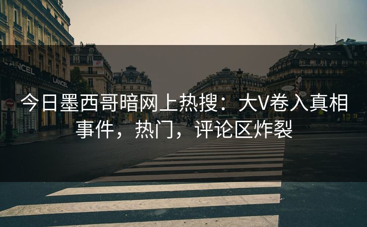 今日墨西哥暗网上热搜：大V卷入真相事件，热门，评论区炸裂