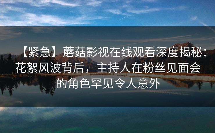 【紧急】蘑菇影视在线观看深度揭秘：花絮风波背后，主持人在粉丝见面会的角色罕见令人意外
