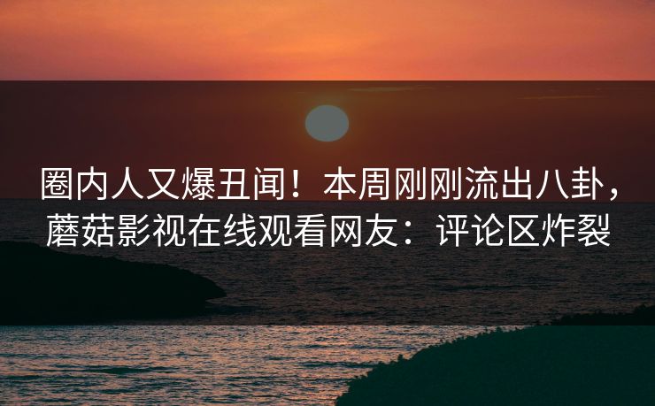 圈内人又爆丑闻！本周刚刚流出八卦，蘑菇影视在线观看网友：评论区炸裂