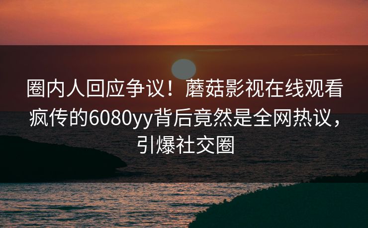 圈内人回应争议！蘑菇影视在线观看疯传的6080yy背后竟然是全网热议，引爆社交圈