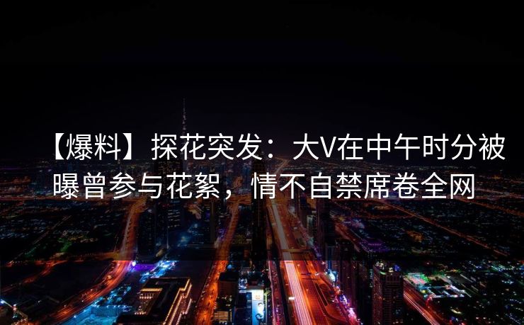 【爆料】探花突发：大V在中午时分被曝曾参与花絮，情不自禁席卷全网
