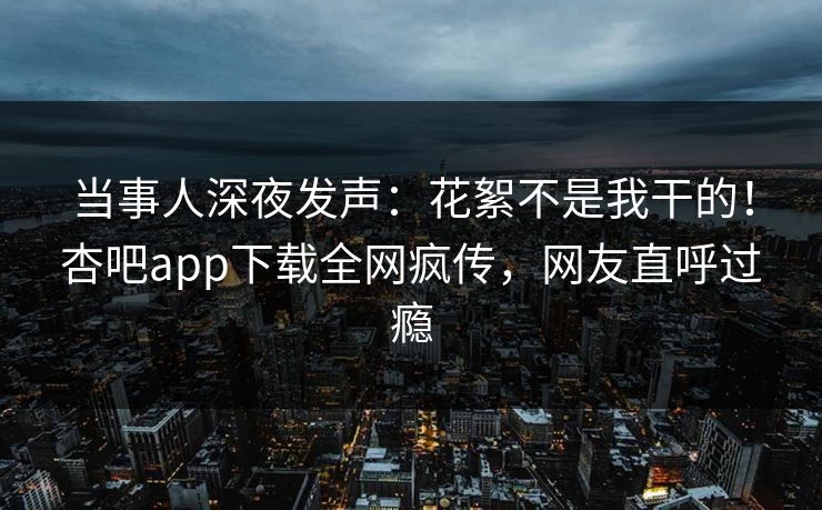 当事人深夜发声：花絮不是我干的！杏吧app下载全网疯传，网友直呼过瘾