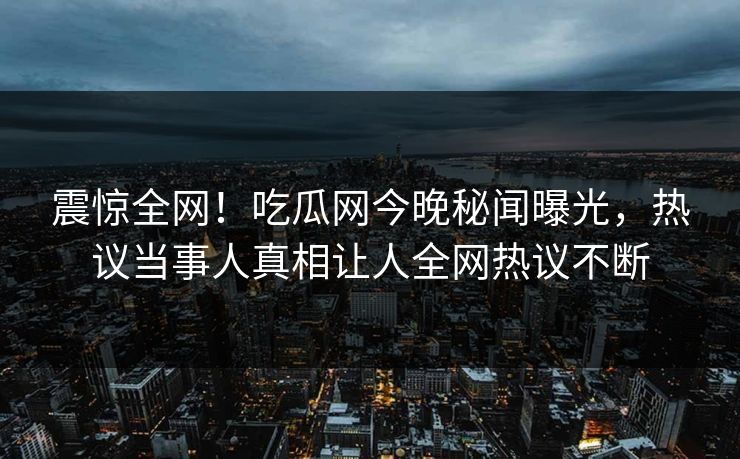 震惊全网！吃瓜网今晚秘闻曝光，热议当事人真相让人全网热议不断