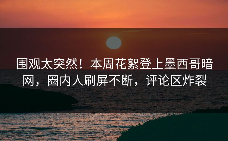 围观太突然！本周花絮登上墨西哥暗网，圈内人刷屏不断，评论区炸裂