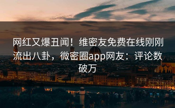 网红又爆丑闻！维密友免费在线刚刚流出八卦，微密圈app网友：评论数破万