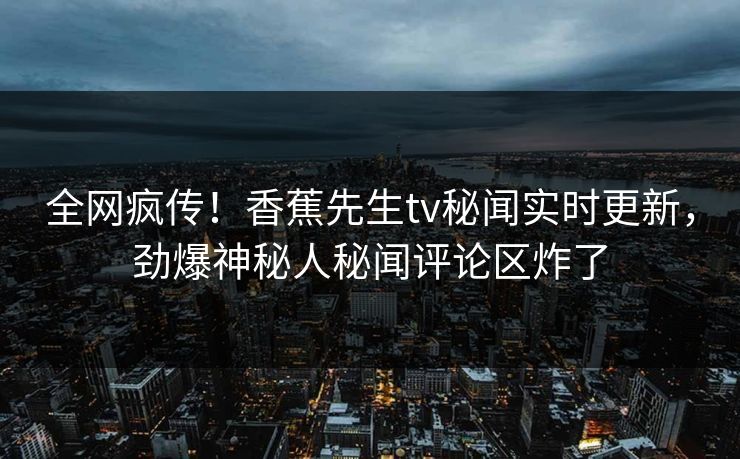 全网疯传！香蕉先生tv秘闻实时更新，劲爆神秘人秘闻评论区炸了